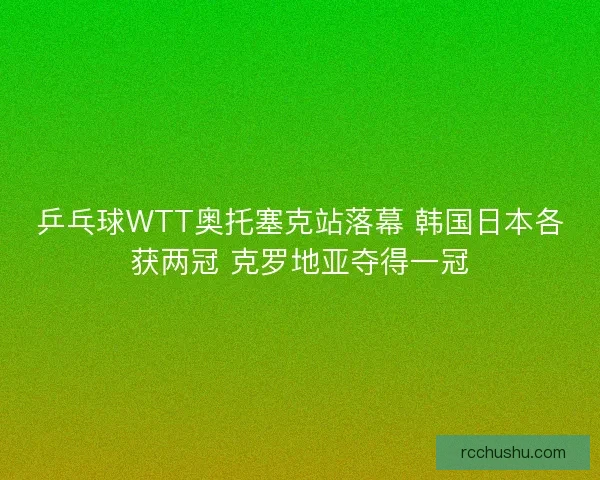乒乓球WTT奥托塞克站落幕 韩国日本各获两冠 克罗地亚夺得一冠