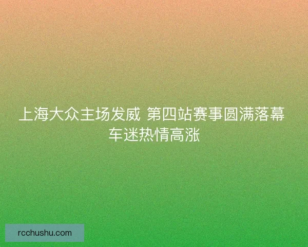 上海大众主场发威 第四站赛事圆满落幕 车迷热情高涨