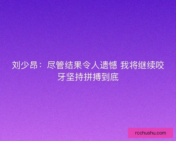 刘少昂：尽管结果令人遗憾 我将继续咬牙坚持拼搏到底
