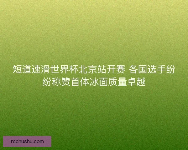 短道速滑世界杯北京站开赛 各国选手纷纷称赞首体冰面质量卓越