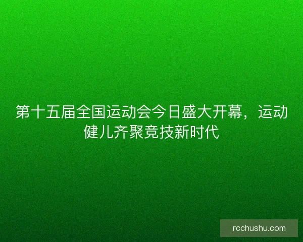 第十五届全国运动会今日盛大开幕，运动健儿齐聚竞技新时代
