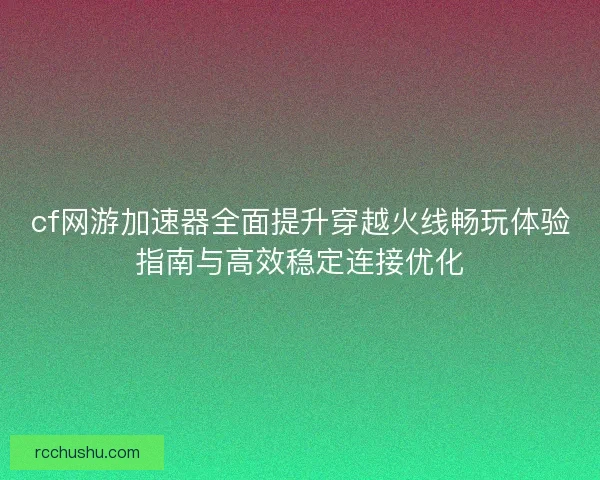 cf网游加速器全面提升穿越火线畅玩体验指南与高效稳定连接优化