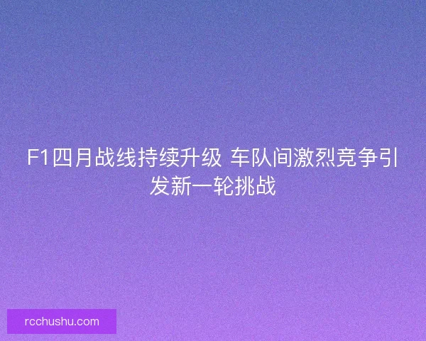 F1四月战线持续升级 车队间激烈竞争引发新一轮挑战