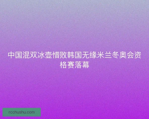 中国混双冰壶惜败韩国无缘米兰冬奥会资格赛落幕